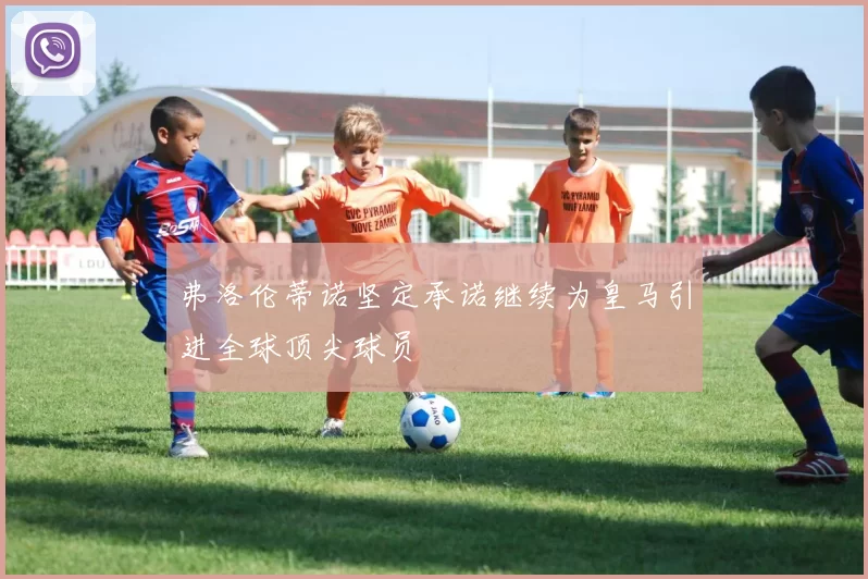 弗洛伦蒂诺坚定承诺继续为皇马引进全球顶尖球员
