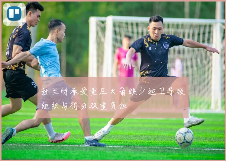 杜兰特承受重压火箭缺少控卫导致组织与得分双重负担