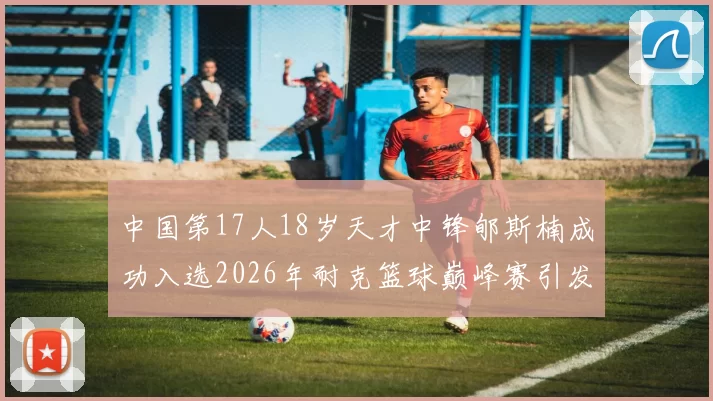 中国第17人18岁天才中锋郇斯楠成功入选2026年耐克篮球巅峰赛引发热议