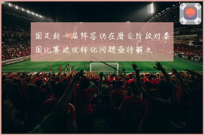 国足新一届阵容仍在磨合阶段对泰国比赛进攻转化问题亟待解决