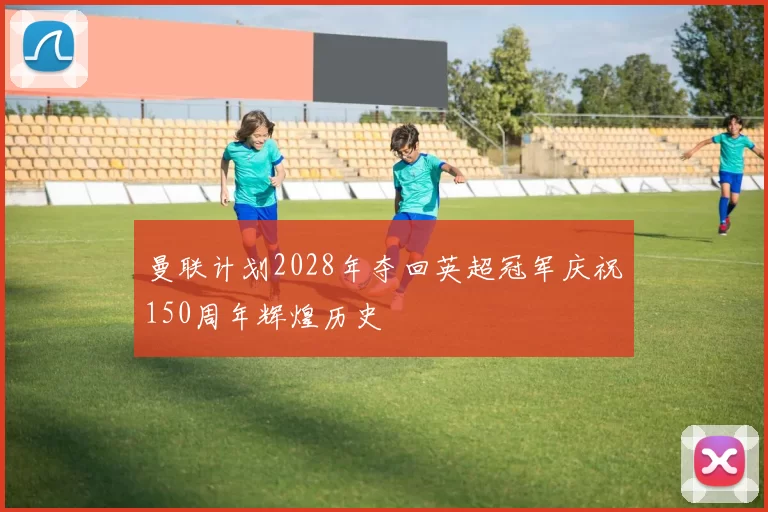 曼联计划2028年夺回英超冠军庆祝150周年辉煌历史