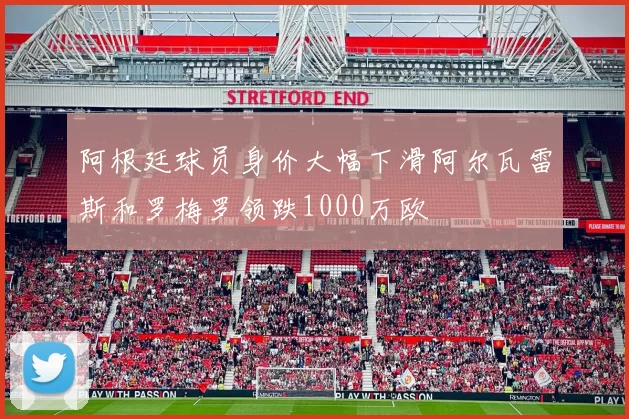 阿根廷球员身价大幅下滑阿尔瓦雷斯和罗梅罗领跌1000万欧