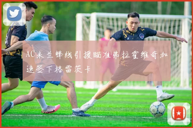 AC米兰锋线引援瞄准弗拉霍维奇加速签下格雷茨卡