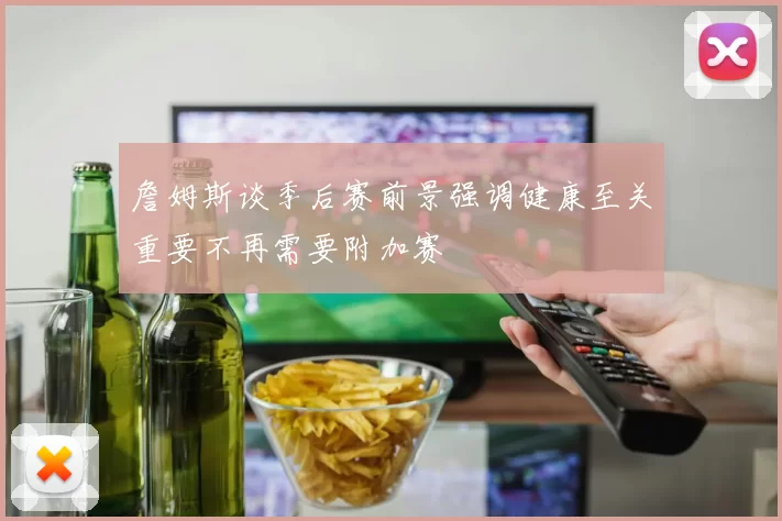 詹姆斯谈季后赛前景强调健康至关重要不再需要附加赛