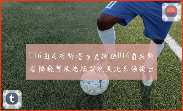 U16国足对阵塔吉克斯坦U16首发阵容揭晓冀政浩杨苡欢吴比乐领衔出战