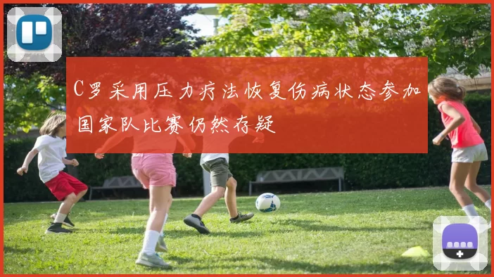 C罗采用压力疗法恢复伤病状态参加国家队比赛仍然存疑