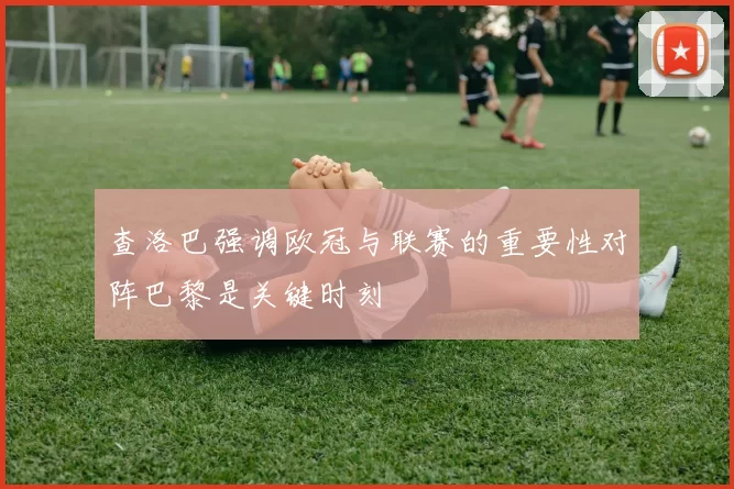 查洛巴强调欧冠与联赛的重要性对阵巴黎是关键时刻